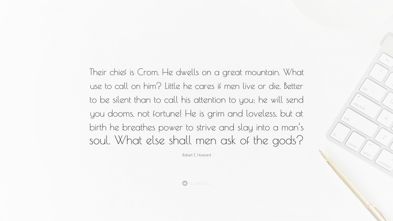 Robert E. Howard Quote: “Their chief is Crom. He dwells on a great mountain. What use to call on him? Little he cares if men live or die. Better to be silent than to call his attention to you; he will send you dooms, not fortune! He is grim and loveless, but at birth he breathes power to strive and slay into a man’s soul. What else shall men ask of the gods?”