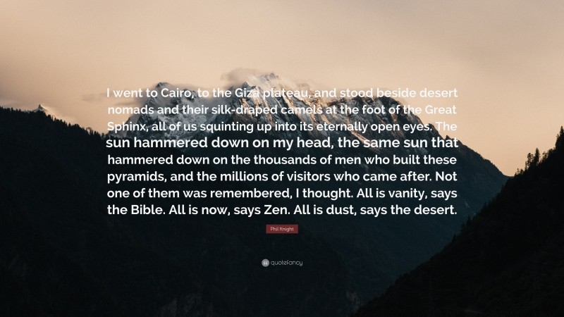 Phil Knight Quote: “I went to Cairo, to the Giza plateau, and stood beside desert nomads and their silk-draped camels at the foot of the Great Sphinx, all of us squinting up into its eternally open eyes. The sun hammered down on my head, the same sun that hammered down on the thousands of men who built these pyramids, and the millions of visitors who came after. Not one of them was remembered, I thought. All is vanity, says the Bible. All is now, says Zen. All is dust, says the desert.”