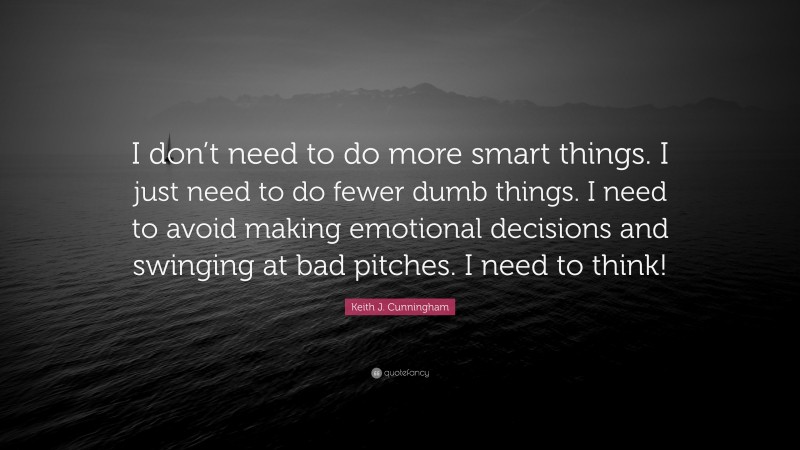 Keith J. Cunningham Quote: “I don’t need to do more smart things. I just need to do fewer dumb things. I need to avoid making emotional decisions and swinging at bad pitches. I need to think!”