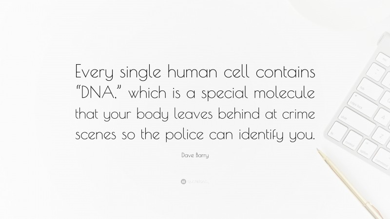 Dave Barry Quote: “Every single human cell contains “DNA,” which is a special molecule that your body leaves behind at crime scenes so the police can identify you.”