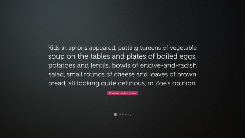 Christine Brodien-Jones Quote: “Kids in aprons appeared, putting tureens of vegetable soup on the tables and plates of boiled eggs, potatoes and lentils, bowls of endive-and-radish salad, small rounds of cheese and loaves of brown bread, all looking quite delicious, in Zoe’s opinion.”