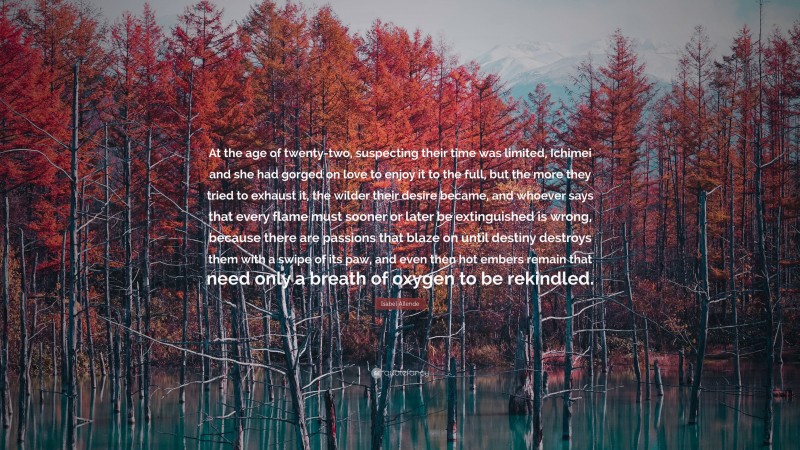 Isabel Allende Quote: “At the age of twenty-two, suspecting their time was limited, Ichimei and she had gorged on love to enjoy it to the full, but the more they tried to exhaust it, the wilder their desire became, and whoever says that every flame must sooner or later be extinguished is wrong, because there are passions that blaze on until destiny destroys them with a swipe of its paw, and even then hot embers remain that need only a breath of oxygen to be rekindled.”
