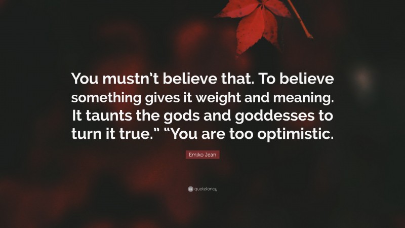 Emiko Jean Quote: “You mustn’t believe that. To believe something gives it weight and meaning. It taunts the gods and goddesses to turn it true.” “You are too optimistic.”