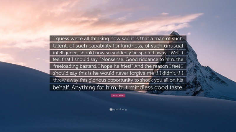 John Cleese Quote: “I guess we’re all thinking how sad it is that a man of such talent, of such capability for kindness, of such unusual intelligence, should now so suddenly be spirited away... Well, I feel that I should say, “Nonsense. Good riddance to him, the freeloading bastard, I hope he fries!” And the reason I feel I should say this is he would never forgive me if I didn’t, if I threw away this glorious opportunity to shock you all on his behalf. Anything for him, but mindless good taste.”