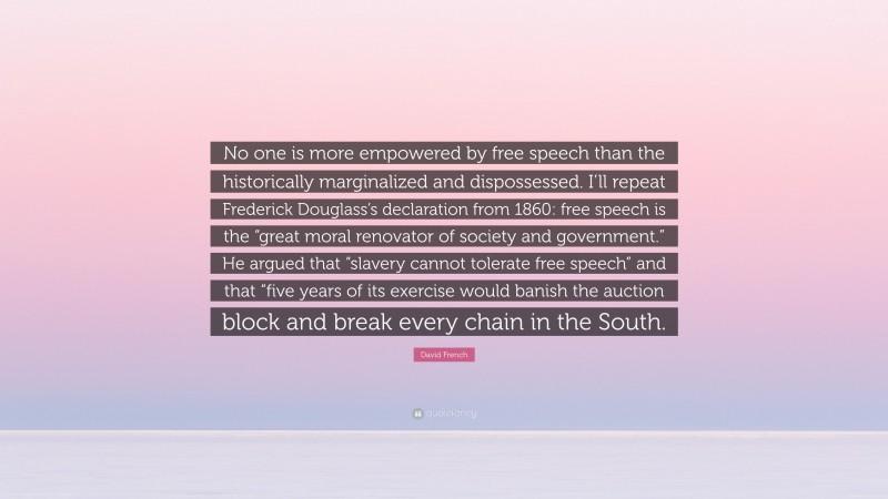 David French Quote: “No one is more empowered by free speech than the historically marginalized and dispossessed. I’ll repeat Frederick Douglass’s declaration from 1860: free speech is the “great moral renovator of society and government.” He argued that “slavery cannot tolerate free speech” and that “five years of its exercise would banish the auction block and break every chain in the South.”