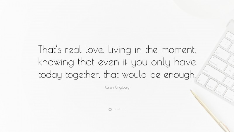 Karen Kingsbury Quote: “That’s real love. Living in the moment, knowing that even if you only have today together, that would be enough.”