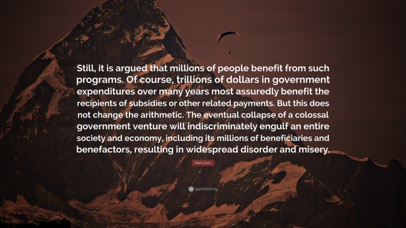 Mark Levin Quote: “Still, it is argued that millions of people benefit from such programs. Of course, trillions of dollars in government expenditures over many years most assuredly benefit the recipients of subsidies or other related payments. But this does not change the arithmetic. The eventual collapse of a colossal government venture will indiscriminately engulf an entire society and economy, including its millions of beneficiaries and benefactors, resulting in widespread disorder and misery.”