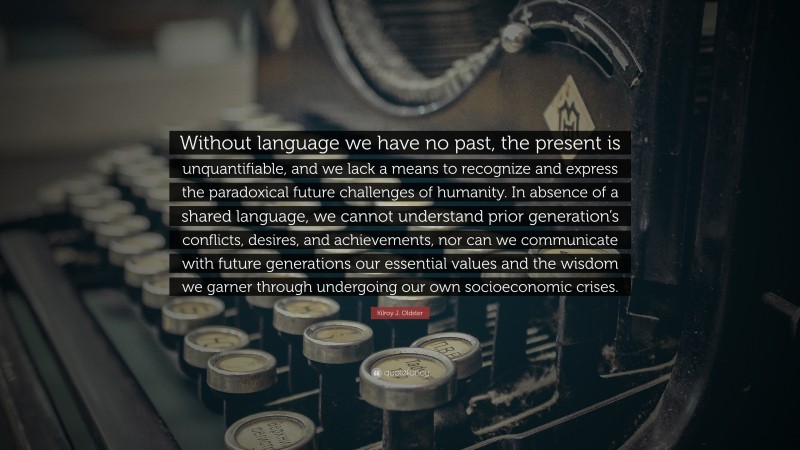 Kilroy J. Oldster Quote: “Without language we have no past, the present is unquantifiable, and we lack a means to recognize and express the paradoxical future challenges of humanity. In absence of a shared language, we cannot understand prior generation’s conflicts, desires, and achievements, nor can we communicate with future generations our essential values and the wisdom we garner through undergoing our own socioeconomic crises.”