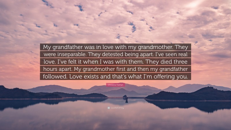 Christine Feehan Quote: “My grandfather was in love with my grandmother. They were inseparable. They detested being apart. I’ve seen real love. I’ve felt it when I was with them. They died three hours apart. My grandmother first and then my grandfather followed. Love exists and that’s what I’m offering you.”