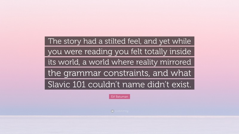 Elif Batuman Quote: “The story had a stilted feel, and yet while you were reading you felt totally inside its world, a world where reality mirrored the grammar constraints, and what Slavic 101 couldn’t name didn’t exist.”