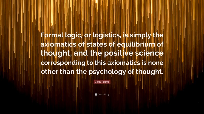 Jean Piaget Quote: “Formal logic, or logistics, is simply the axiomatics of states of equilibrium of thought, and the positive science corresponding to this axiomatics is none other than the psychology of thought.”