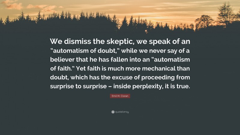Emil M. Cioran Quote: “We dismiss the skeptic, we speak of an “automatism of doubt,” while we never say of a believer that he has fallen into an “automatism of faith.” Yet faith is much more mechanical than doubt, which has the excuse of proceeding from surprise to surprise – inside perplexity, it is true.”