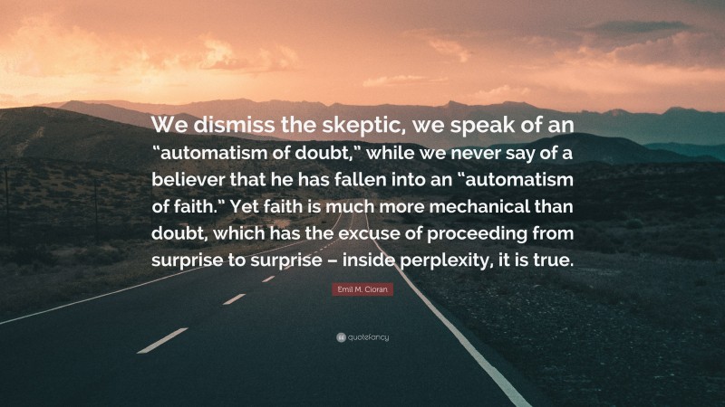 Emil M. Cioran Quote: “We dismiss the skeptic, we speak of an “automatism of doubt,” while we never say of a believer that he has fallen into an “automatism of faith.” Yet faith is much more mechanical than doubt, which has the excuse of proceeding from surprise to surprise – inside perplexity, it is true.”