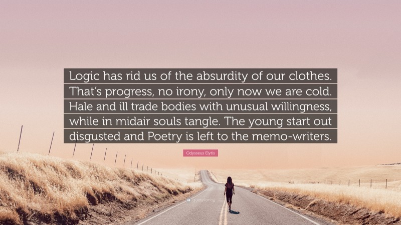 Odysseus Elytis Quote: “Logic has rid us of the absurdity of our clothes. That’s progress, no irony, only now we are cold. Hale and ill trade bodies with unusual willingness, while in midair souls tangle. The young start out disgusted and Poetry is left to the memo-writers.”