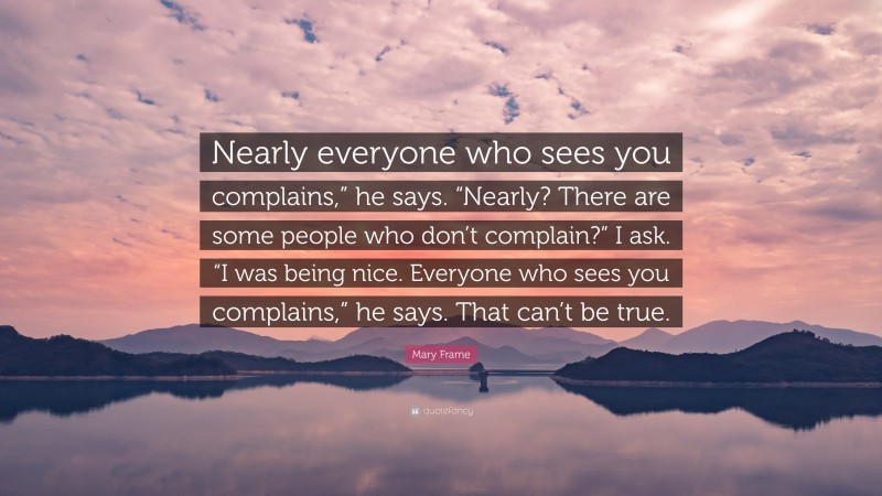 Mary Frame Quote: “Nearly everyone who sees you complains,” he says. “Nearly? There are some people who don’t complain?” I ask. “I was being nice. Everyone who sees you complains,” he says. That can’t be true.”