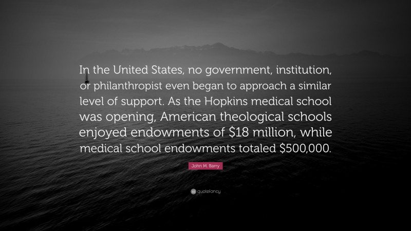 John M. Barry Quote: “In the United States, no government, institution, or philanthropist even began to approach a similar level of support. As the Hopkins medical school was opening, American theological schools enjoyed endowments of $18 million, while medical school endowments totaled $500,000.”