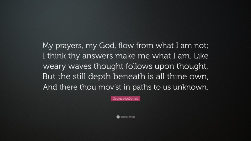 George MacDonald Quote: “My prayers, my God, flow from what I am not; I think thy answers make me what I am. Like weary waves thought follows upon thought, But the still depth beneath is all thine own, And there thou mov’st in paths to us unknown.”