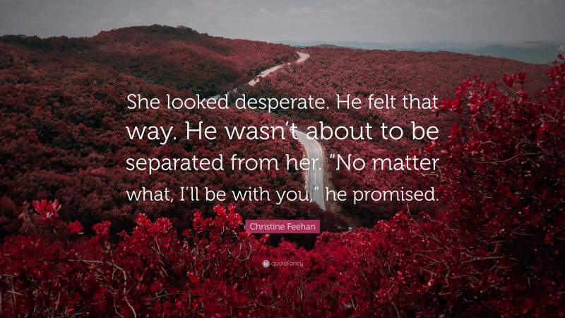 Christine Feehan Quote: “She looked desperate. He felt that way. He wasn’t about to be separated from her. “No matter what, I’ll be with you,” he promised.”