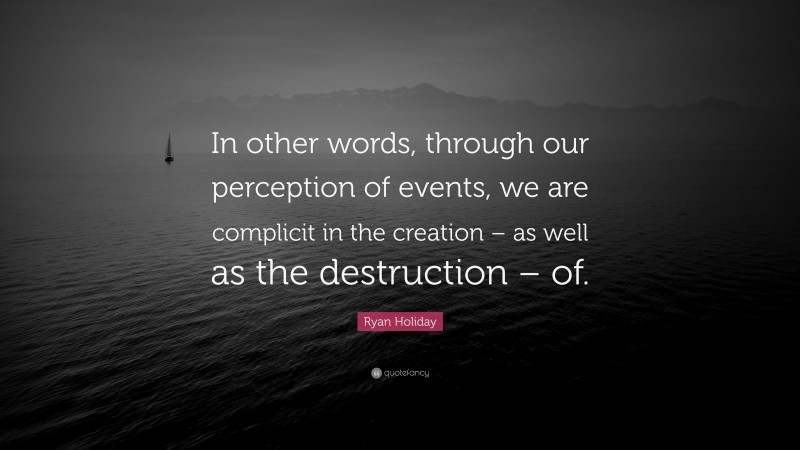 Ryan Holiday Quote: “In other words, through our perception of events, we are complicit in the creation – as well as the destruction – of.”