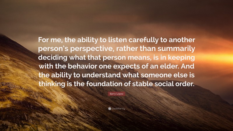 Barry López Quote: “For me, the ability to listen carefully to another person’s perspective, rather than summarily deciding what that person means, is in keeping with the behavior one expects of an elder. And the ability to understand what someone else is thinking is the foundation of stable social order.”