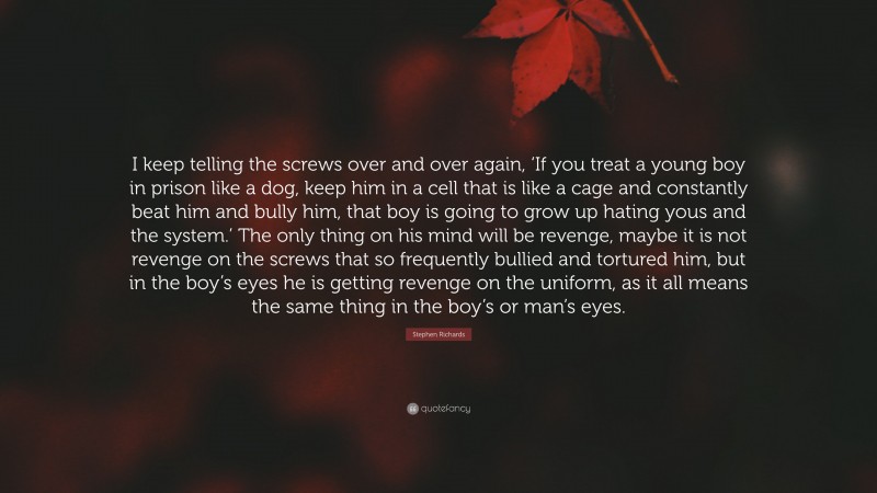 Stephen Richards Quote: “I keep telling the screws over and over again, ‘If you treat a young boy in prison like a dog, keep him in a cell that is like a cage and constantly beat him and bully him, that boy is going to grow up hating yous and the system.’ The only thing on his mind will be revenge, maybe it is not revenge on the screws that so frequently bullied and tortured him, but in the boy’s eyes he is getting revenge on the uniform, as it all means the same thing in the boy’s or man’s eyes.”