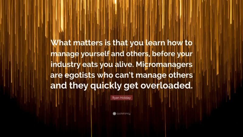 Ryan Holiday Quote: “What matters is that you learn how to manage yourself and others, before your industry eats you alive. Micromanagers are egotists who can’t manage others and they quickly get overloaded.”