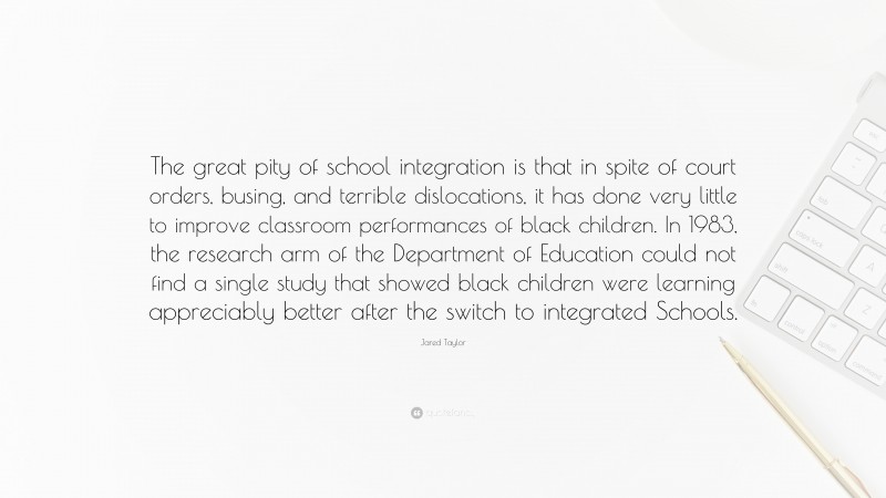Jared Taylor Quote: “The great pity of school integration is that in spite of court orders, busing, and terrible dislocations, it has done very little to improve classroom performances of black children. In 1983, the research arm of the Department of Education could not find a single study that showed black children were learning appreciably better after the switch to integrated Schools.”