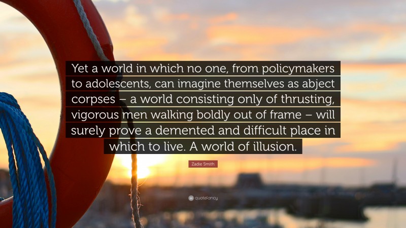 Zadie Smith Quote: “Yet a world in which no one, from policymakers to adolescents, can imagine themselves as abject corpses – a world consisting only of thrusting, vigorous men walking boldly out of frame – will surely prove a demented and difficult place in which to live. A world of illusion.”