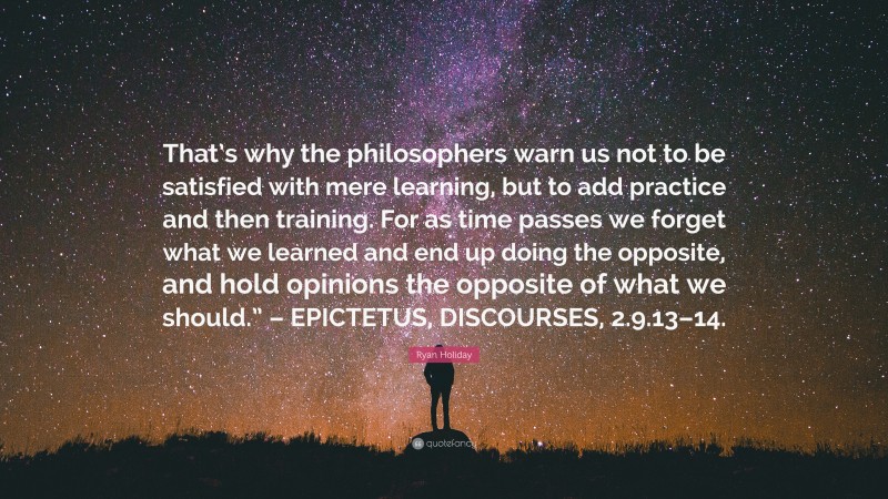 Ryan Holiday Quote: “That’s why the philosophers warn us not to be satisfied with mere learning, but to add practice and then training. For as time passes we forget what we learned and end up doing the opposite, and hold opinions the opposite of what we should.” – EPICTETUS, DISCOURSES, 2.9.13–14.”