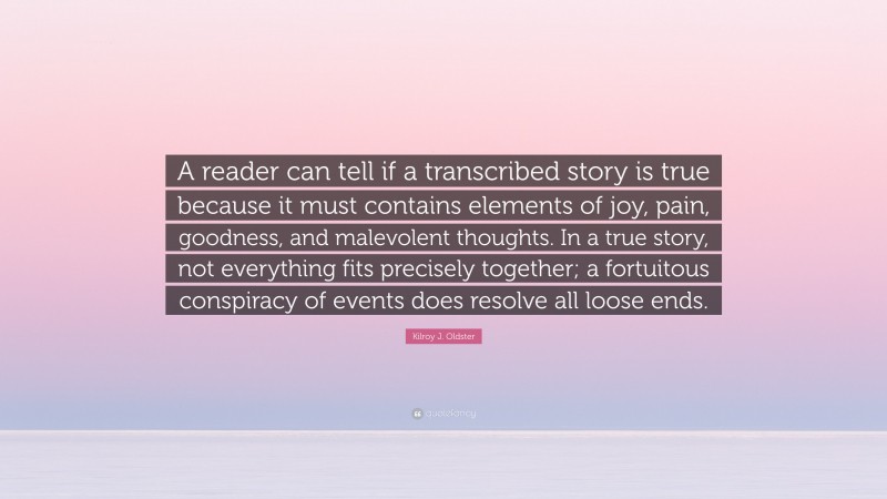 Kilroy J. Oldster Quote: “A reader can tell if a transcribed story is true because it must contains elements of joy, pain, goodness, and malevolent thoughts. In a true story, not everything fits precisely together; a fortuitous conspiracy of events does resolve all loose ends.”