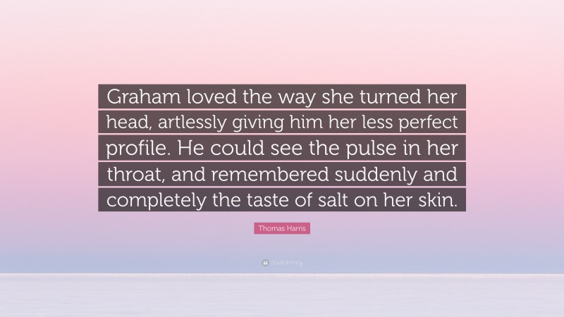 Thomas Harris Quote: “Graham loved the way she turned her head, artlessly giving him her less perfect profile. He could see the pulse in her throat, and remembered suddenly and completely the taste of salt on her skin.”