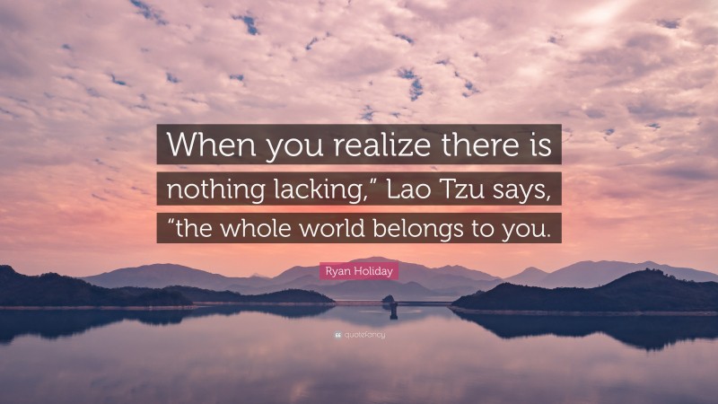 Ryan Holiday Quote: “When you realize there is nothing lacking,” Lao Tzu says, “the whole world belongs to you.”