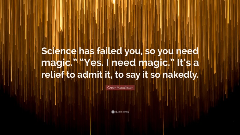 Greer Macallister Quote: “Science has failed you, so you need magic.” “Yes. I need magic.” It’s a relief to admit it, to say it so nakedly.”