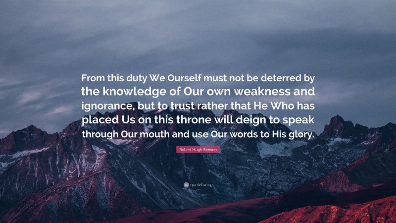 Robert Hugh Benson Quote: “From this duty We Ourself must not be deterred by the knowledge of Our own weakness and ignorance, but to trust rather that He Who has placed Us on this throne will deign to speak through Our mouth and use Our words to His glory.”