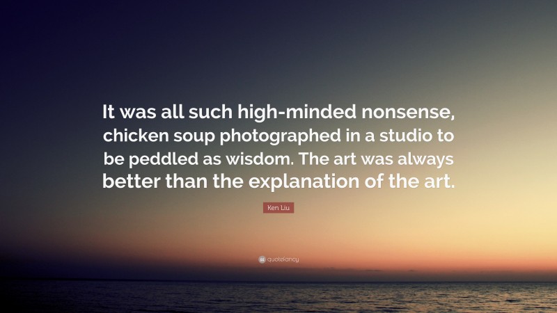 Ken Liu Quote: “It was all such high-minded nonsense, chicken soup photographed in a studio to be peddled as wisdom. The art was always better than the explanation of the art.”