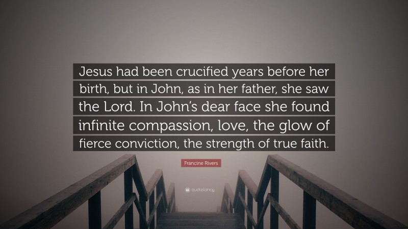 Francine Rivers Quote: “Jesus had been crucified years before her birth, but in John, as in her father, she saw the Lord. In John’s dear face she found infinite compassion, love, the glow of fierce conviction, the strength of true faith.”