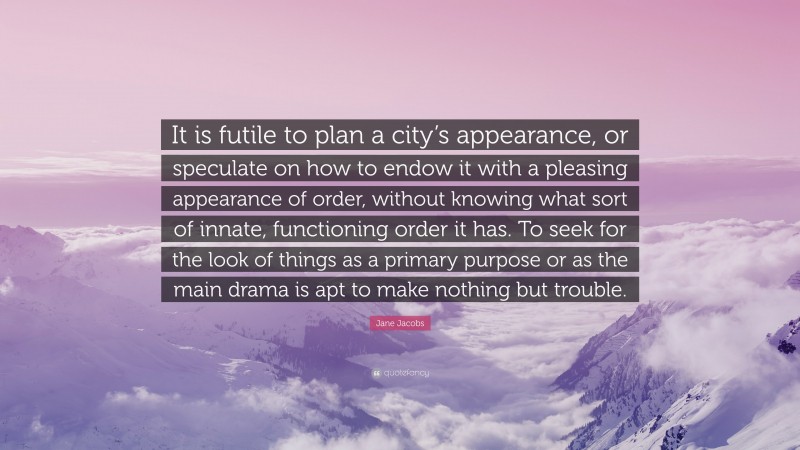 Jane Jacobs Quote: “It is futile to plan a city’s appearance, or speculate on how to endow it with a pleasing appearance of order, without knowing what sort of innate, functioning order it has. To seek for the look of things as a primary purpose or as the main drama is apt to make nothing but trouble.”