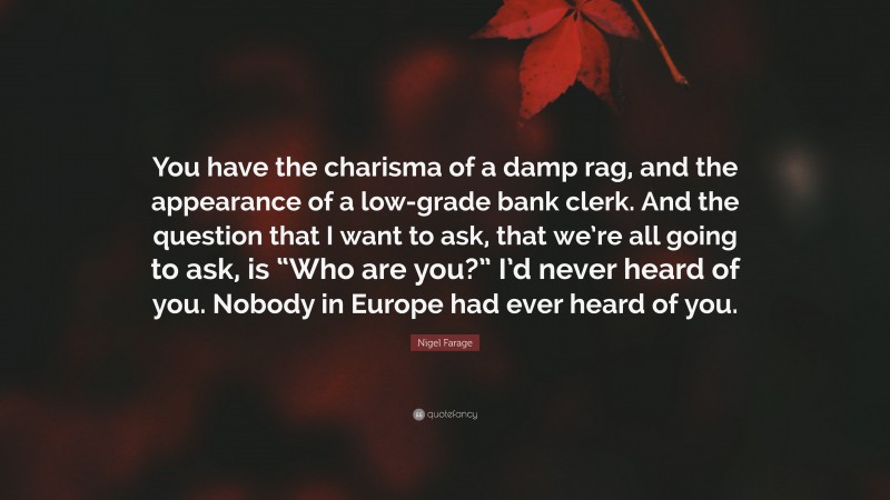 Nigel Farage Quote: “You have the charisma of a damp rag, and the appearance of a low-grade bank clerk. And the question that I want to ask, that we’re all going to ask, is “Who are you?” I’d never heard of you. Nobody in Europe had ever heard of you.”