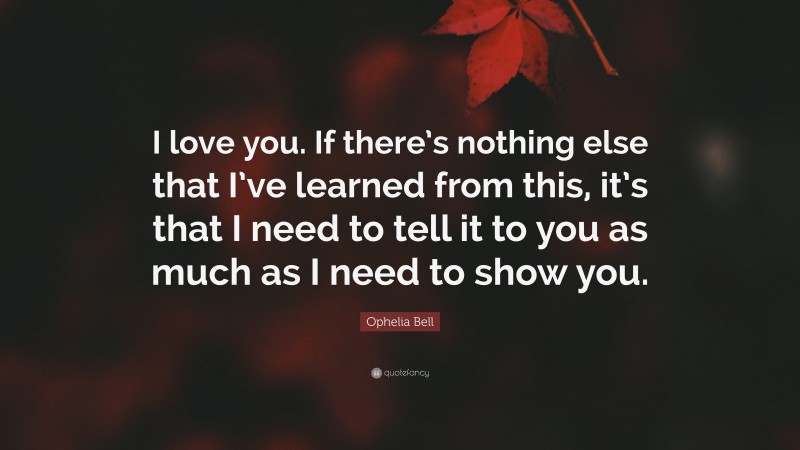 Ophelia Bell Quote: “I love you. If there’s nothing else that I’ve learned from this, it’s that I need to tell it to you as much as I need to show you.”