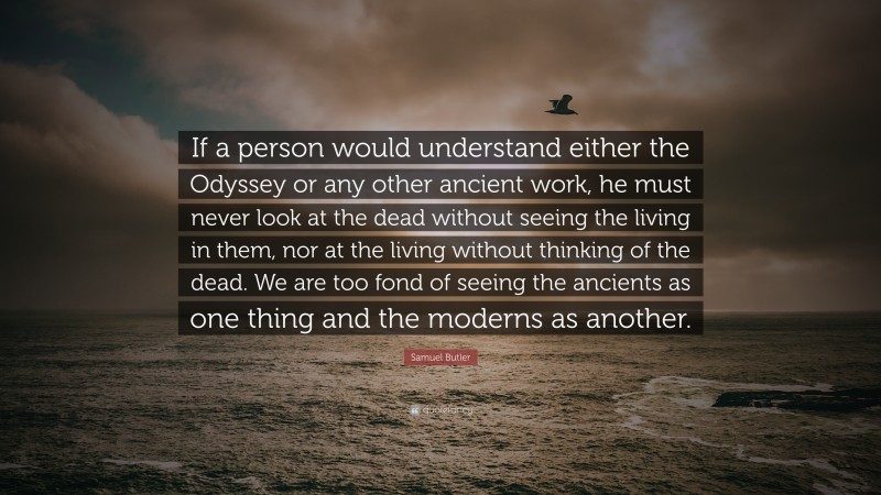 Samuel Butler Quote: “If a person would understand either the Odyssey or any other ancient work, he must never look at the dead without seeing the living in them, nor at the living without thinking of the dead. We are too fond of seeing the ancients as one thing and the moderns as another.”