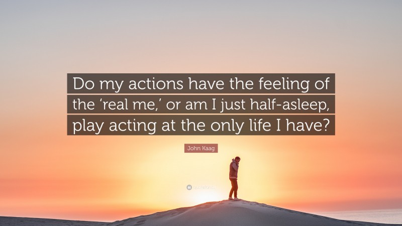 John Kaag Quote: “Do my actions have the feeling of the ‘real me,’ or am I just half-asleep, play acting at the only life I have?”