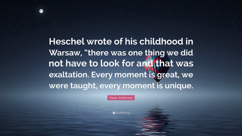 Diane Ackerman Quote: “Heschel wrote of his childhood in Warsaw, “there was one thing we did not have to look for and that was exaltation. Every moment is great, we were taught, every moment is unique.”