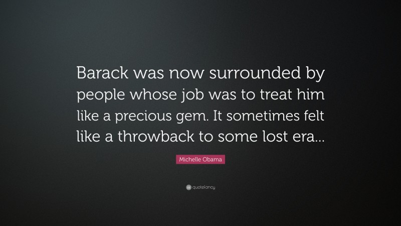 Michelle Obama Quote: “Barack was now surrounded by people whose job was to treat him like a precious gem. It sometimes felt like a throwback to some lost era...”