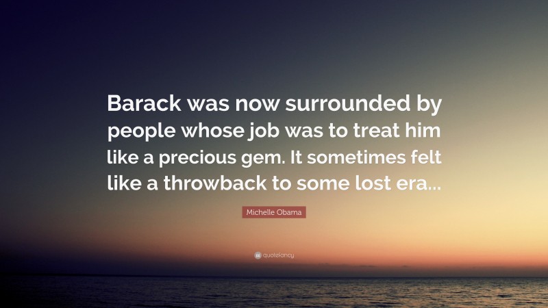 Michelle Obama Quote: “Barack was now surrounded by people whose job was to treat him like a precious gem. It sometimes felt like a throwback to some lost era...”