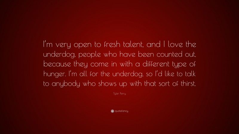 Tyler Perry Quote: “I’m very open to fresh talent, and I love the underdog, people who have been counted out, because they come in with a different type of hunger. I’m all for the underdog, so I’d like to talk to anybody who shows up with that sort of thirst.”