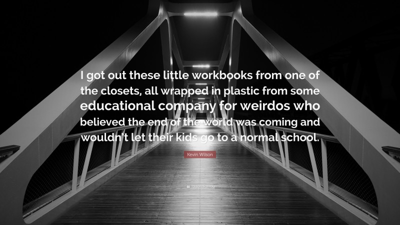 Kevin Wilson Quote: “I got out these little workbooks from one of the closets, all wrapped in plastic from some educational company for weirdos who believed the end of the world was coming and wouldn’t let their kids go to a normal school.”