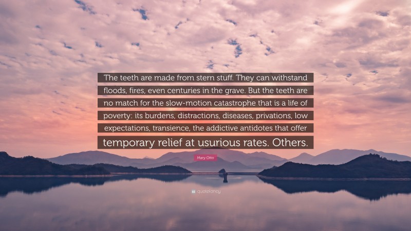 Mary Otto Quote: “The teeth are made from stern stuff. They can withstand floods, fires, even centuries in the grave. But the teeth are no match for the slow-motion catastrophe that is a life of poverty: its burdens, distractions, diseases, privations, low expectations, transience, the addictive antidotes that offer temporary relief at usurious rates. Others.”