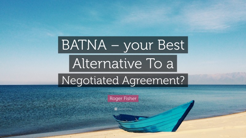 Roger Fisher Quote: “BATNA – your Best Alternative To a Negotiated Agreement?”