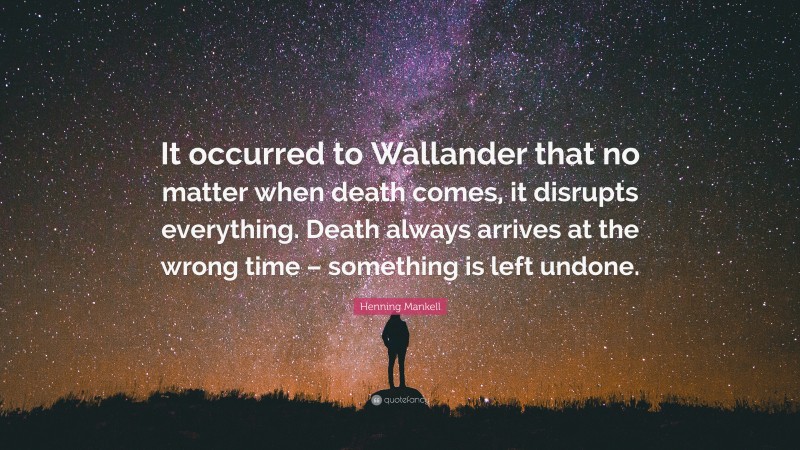 Henning Mankell Quote: “It occurred to Wallander that no matter when death comes, it disrupts everything. Death always arrives at the wrong time – something is left undone.”