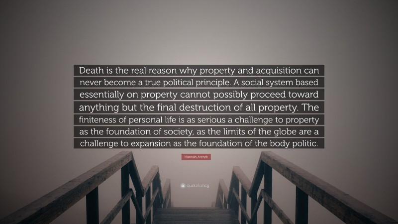 Hannah Arendt Quote: “Death is the real reason why property and acquisition can never become a true political principle. A social system based essentially on property cannot possibly proceed toward anything but the final destruction of all property. The finiteness of personal life is as serious a challenge to property as the foundation of society, as the limits of the globe are a challenge to expansion as the foundation of the body politic.”